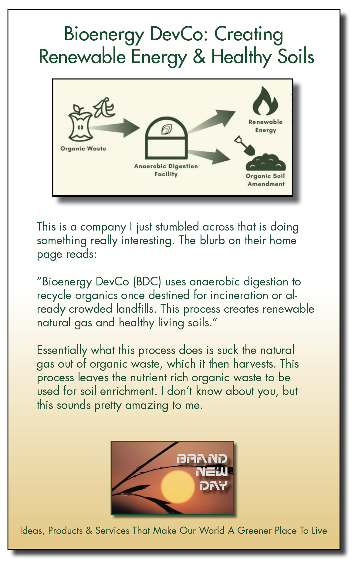 Bioenergy DevCo: Creating
Renewable Energy & = Soils

Re: &
a”
Organic Waste

Anaerobic —

Facility 2 Soil

Amendment

This is a company | just stumbled across that is doing
something really interesting. The blurb on their home
page reads:

“Bioenergy DevCo (BDC) uses anaerobic digestion to
recycle organics once destined for incineration or al-
ready crowded landfills. This process creates renewable
natural gas and healthy living soils.”

Essentially what this process does is suck the natural
gas out of organic waste, which it then harvests. This
process leaves the nutrient rich organic waste to be
used for soil enrichment. | don’t know about you, but
this sounds pretty amazing to me.

ER [P]
NEl
CE

Ideas, Products & Services That Make Our World A Greener Place To Live