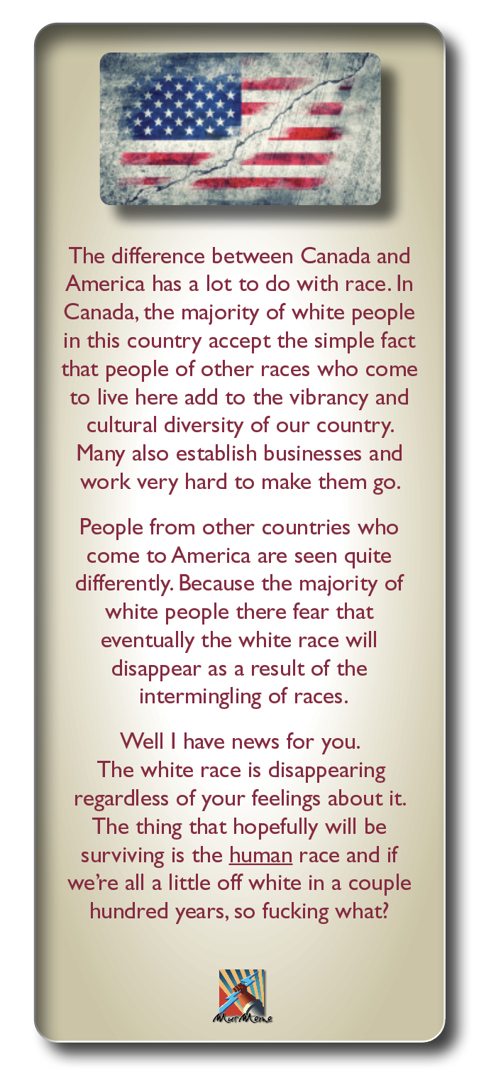The difference between Canada and
America has a lot to do with race. In
Canada, the majority of white people
in this country accept the simple fact
that people of other races who come
to live here add to the vibrancy and
cultural diversity of our country.
Many also establish businesses and
work very hard to make them go.

People from other countries who
come to America are seen quite
differently. Because the majority of
white people there fear that
eventually the white race will
disappear as a result of the
intermingling of races.

Well | have news for you.

The white race is disappearing
regardless of your feelings about it.
The thing that hopefully will be
surviving is the human race and if
we're all a little off white in a couple
hundred years, so fucking what?

bo