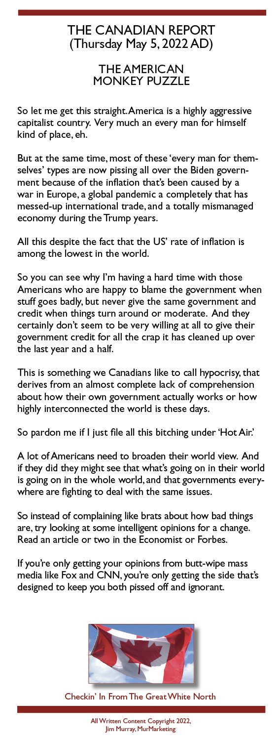 THE CANADIAN REPORT
(Thursday May 5.2022 AD)

THE AMERICAN
MONKEY PUZZLE

So let me get this straight. America is a highly aggressive
capitalist country. Very much an every man for himself
kind of place, eh.

But at the same time, most of these ‘every man for them-
selves’ types are now pissing all over the Biden govern-
ment because of the inflation that's been caused by a
war in Europe. a global pandemic a completely that has
messed-up international trade. and a totally mismanaged
economy during the Trump years.

All this despite the fact that the US’ rate of inflation is
among the lowest in the world.

So you can see why I'm having a hard time with those
Americans who are happy to blame the government when
stuff goes badly. but never give the same government and
credit when things turn around or moderate. And they
certainly don't seem to be very willing at all to give their
government credit for all the crap it has cleaned up over
the last year and a half.

This is something we Canadians like to call hypocrisy. that
derives from an almost complete lack of comprehension
about how their own government actually works or how
highly interconnected the world is these days.

So pardon me if | just file all this bitching under "Hot Air’

A lot of Americans need to broaden their world view. And
if they did they might see that what's going on in their world
is going on in the whole world. and that governments every-
where are fighting to deal with the same issues.

So instead of complaining like brats about how bad things
are, try looking at some intelligent opinions for a change.
Read an article or two in the Economist or Forbes.

If you're only getting your opinions from butt-wipe mass
media like Fox and CNN, you're only geting the side that's
designed to keep you both pissed off and ignorant.

 

Checkin’ In From The Great White North

 

AS Weazen Contant Copyesghe 2022.
Jom Mus wr Mos Mar keng