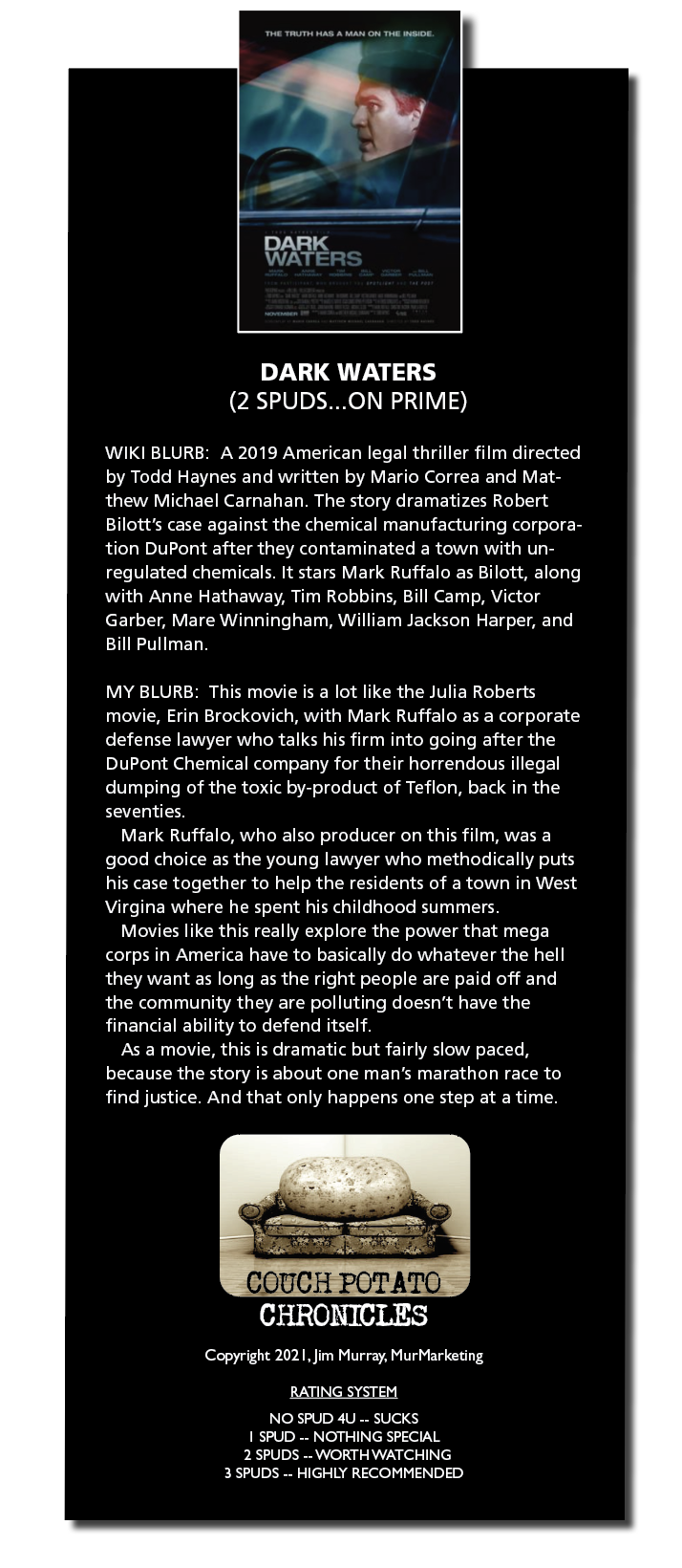DARK WATERS
(2 SPUDS...ON PRIME)

WIKI BLURB A 2019 American legal thriller film directed
by Todd Haynes and written by Mario Correa and Mat-
thew Michael Carnahan The story dramatizes Robert
Bilott's case against the chemical manufacturing corpora-
tion DuPont after they contaminated a town with un-
regulated chemicals It stars Mark Rutfalo as Bilott, along
with Anne Hathaway, Tim Robbins, Bill Camp, Victor
[FA ER Te LER ETE SSR Evert AeTat|
Bill Pullman

MY BLURB This movie 1s a lot like the Juha Roberts
movie, Enn Brockovich, with Mark Ruffalo as a corporate
defense lawyer who talks his firm into going after the
DuPont Chemical company for their horrendous illegal
BT RR Rd RA CS a Te Sh
seventies

Mark Ruffalo, who also producer on this film, was a
good choice as the young lawyer who methodically puts
his case together to help the residents of a town in West
NR LE ATR A Gere RTT

A RR ERT ra Lr grey
corps in America have to basically do whatever the hell
they want as long as the right people are paid off and
the community they are polluting doesn’t have the
financial ability to defend itself

As a movie, this 1s dramatic but fairly slow paced,
because the story 1s about one man’s marathon race to
Tr LR Rr Ru

OUCH POTATC
CHRONICLES

Copyright 2021. Jim Murray, MurMarkeung

RATING SYSTEM

[RV PVT
1 SPUD .. NOTHING SPECIAL
2 SPUDS .. WORTH WATCHING
3 SPUDS .. HIGHLY RECOMMENDED