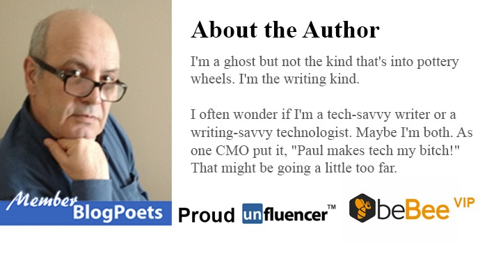 About the Author

I'm a ghost but not the kind that's nto pottery
wheels. I'm the wnting kind

often wonder if I'm a tech-savvy wnter or a
writing-savvy technologist Maybe I'm both. As
one CMO put it, "Paul makes tech my bitch!”
That might be going a httle too far

VS Proud Mfluencer” QbeBee

  

VIP