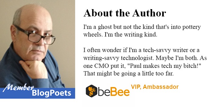 Vr

 

Blog Poets

About the Author

I'm a ghost but not the kind that's to pottery
wheels I'm the wnting kind

Toften wonder if Im a tech-savvy writer or a
writing-savvy technologist Maybe I'm both. As
one CMO put it, "Paul makes tech my bitch!
That might be going a hittle too far

QbeBee VIP, Ambassador
