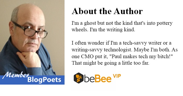 Vr

 

Blog Poets

About the Author

I'm a ghost but not the kind that's to pottery
wheels I'm the wnting kind

Toften wonder if Im a tech-savvy writer or a
writing-savvy technologist Maybe I'm both. As
one CMO put it, "Paul makes tech my bitch!
That might be going a hittle too far

QbeBee *