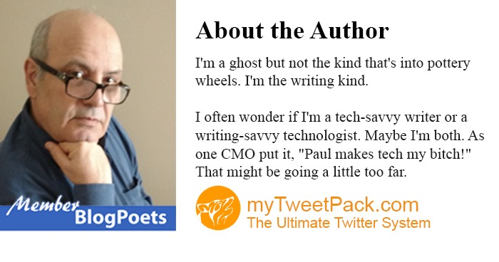 Vr

 

Blog Poets

About the Author

I'm a ghost but not the kind that's to pottery
wheels I'm the wnting kind

Toften wonder if Im a tech-savvy writer or a
writing-savvy technologist Maybe I'm both. As
one CMO put it, "Paul makes tech my bitch!
That might be going a hittle too far

myTweetPack.com
The Ultimate Twitter System
