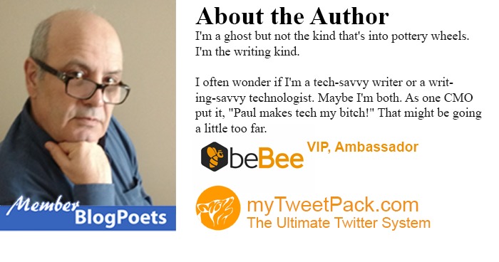 Vr

 

Blog Poets

About the Author

Ts a ghost but not the kind that's into pottery wheels
Tis the writing kind

Toften wonder 1f I'm a tech-savvy writer or a wnt.
ing-savey technologist Maybe I'm both As one CMO
putt, “Paul makes tech my bitch!” That might be going

a little too far

QbeBee VIP, Ambassador

myTweetPack.com
The Ultimate Twitter System