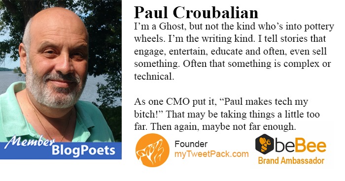 LN
CI

 

Paul Croubalian
I'm a Ghost, but n kind who's mto py y
wheels. I'm the wniing kind 1 tell stones that

      

 

entertain, ed and often, even sell

 

something Often that something 1s complex or
technical

As one CMO putt, “Paul makes tech my
bitch!
far Then ag. ¢ not far enough

Founder Qbe

   

at may be taking things a hittle too