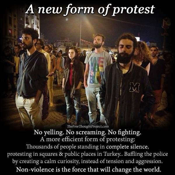 A new form of protest

 

No yelling. INH screaming. No fighting.
A more efficient form of protesting:
Thousands of people standing in complete silence,
1g in squares & | 1 Turkey... Baffling the police
by creating a calm curiosity, instead of tens

 

 

prot

   

blic place

   

FT ETT
Non-violence is the force that will change the world.
