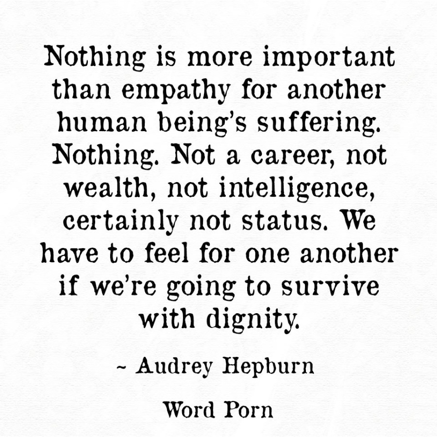 Nothing is more important
than empathy for another
human being’s suffering.
Nothing. Not a career, not
wealth, not intelligence,
certainly not status. We

have to feel for one another
if we're going to survive

with dignity.

~ Audrey Hepburn
Word Porn