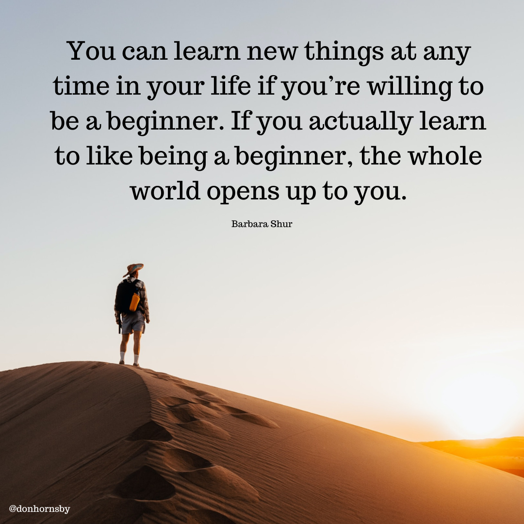 You can learn new things at any
time in your life if you're willing to
be a beginner. If you actually learn
to like being a beginner, the whole
world opens up to you.
Barbara Shur
