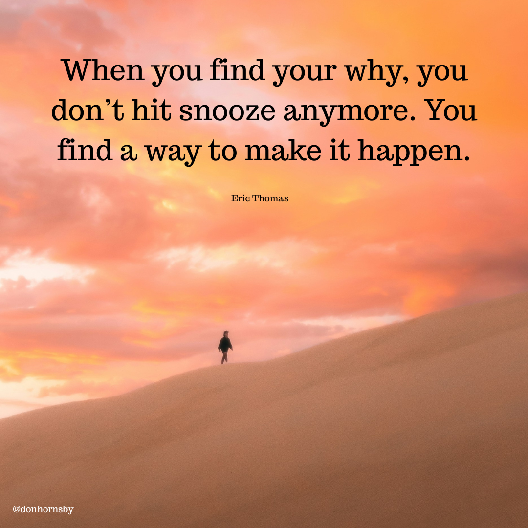 When you find your why, you
don’t hit snooze anymore. You
find a way to make it happen.