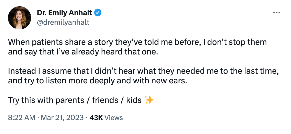 Dr. Emily Anhalt &

@dremilyanhalt
When patients share a story they’ve told me before, | don’t stop them
and say that I've already heard that one.

Instead | assume that | didn’t hear what they needed me to the last time,
and try to listen more deeply and with new ears.

Try this with parents / friends / kids

8:22 AM - Mar 21, 2023 - 43K Views