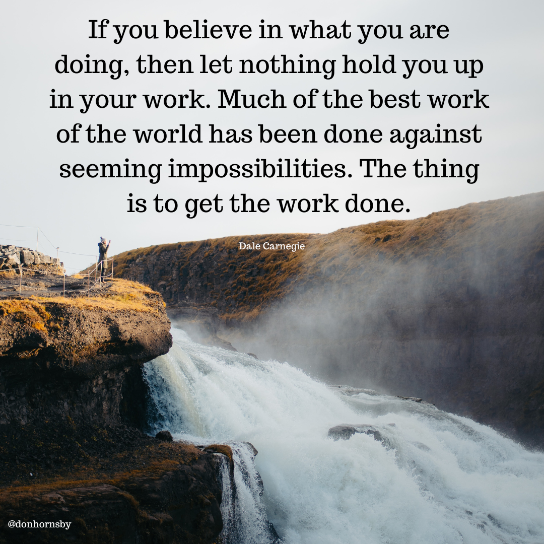 If you believe in what you are
doing, then let nothing hold you up
in your work. Much of the best work
of the world has been done against
seeming impossibilities. The thing