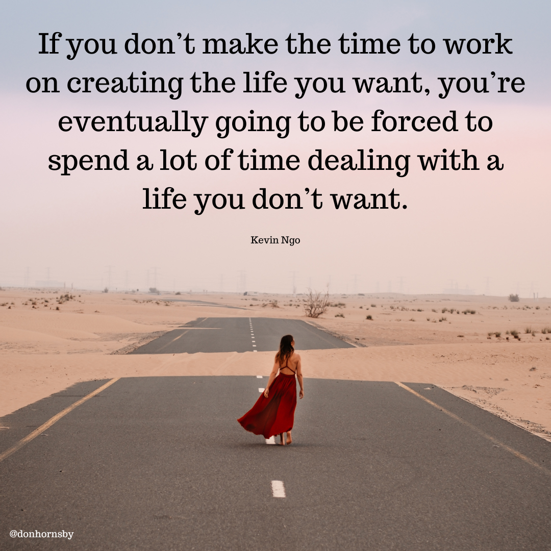 If you don’t make the time to work
on creating the life you want, you're
eventually going to be forced to
spend a lot of time dealing with a
life you don’t want.

Kevin Ngo