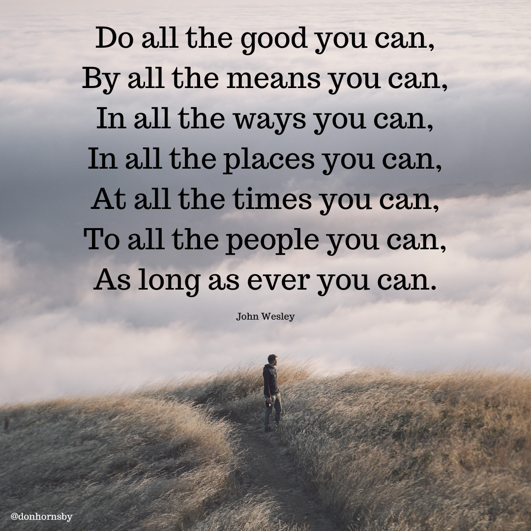Do all the good you can,
By all the means you can,

In all the ways you can,
all the places you can,
‘all the times you can,
To all the people you can,

As long as ever you can.

me

  
 

John Wesley