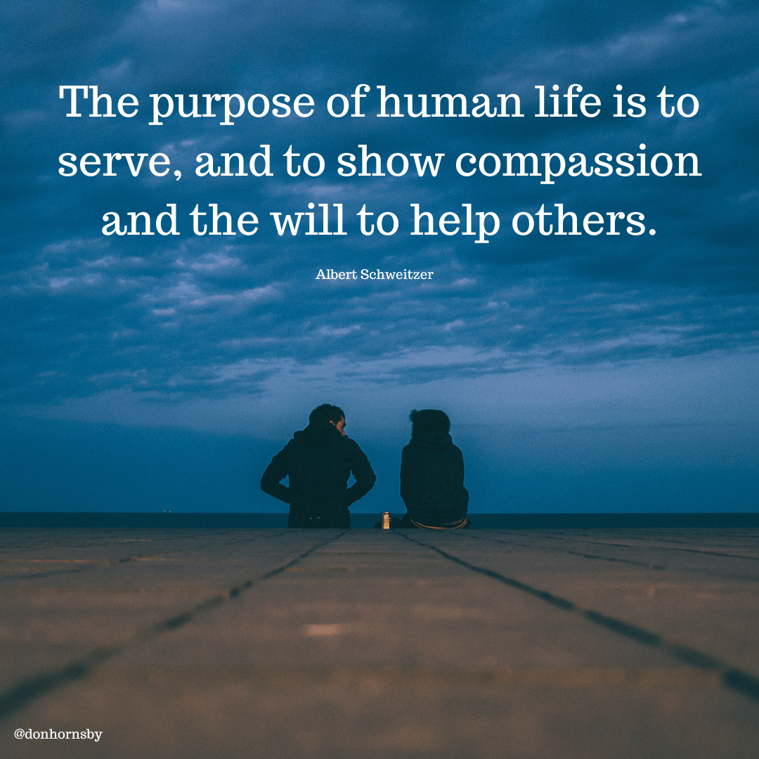 The purpose of human life is to
serve, and to show compassion
and the will to help others.

Albert Schweitzer
