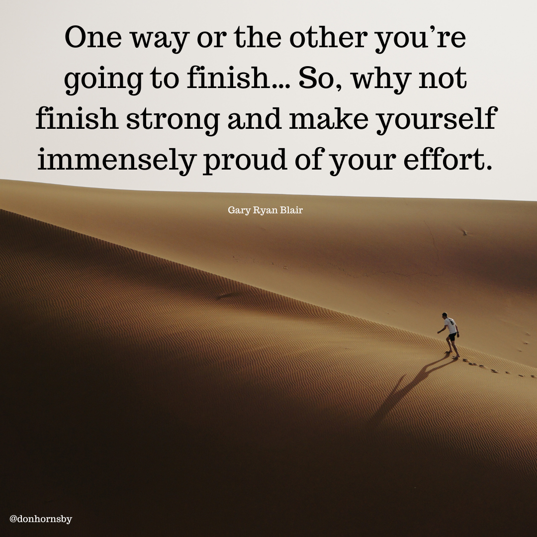 One way or the other you're
going to finish... So, why not

finish strong and make yourself
immensely proud of your effort.

 

Gary Ryan Blair - One way or the other you're
going to finish... So, why not

finish strong and make yourself
immensely proud of your effort.

 

Gary Ryan Blair