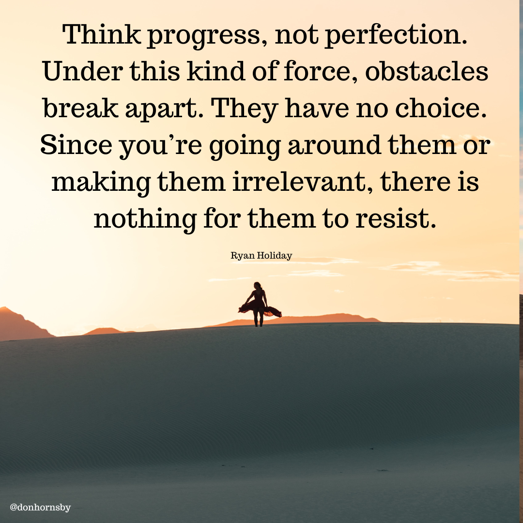 Think progress, not perfection.
Under this kind of force, obstacles
break apart. They have no choice.
Since you're going around them or

making them irrelevant, there is
nothing for them to resist.

Ryan Holiday