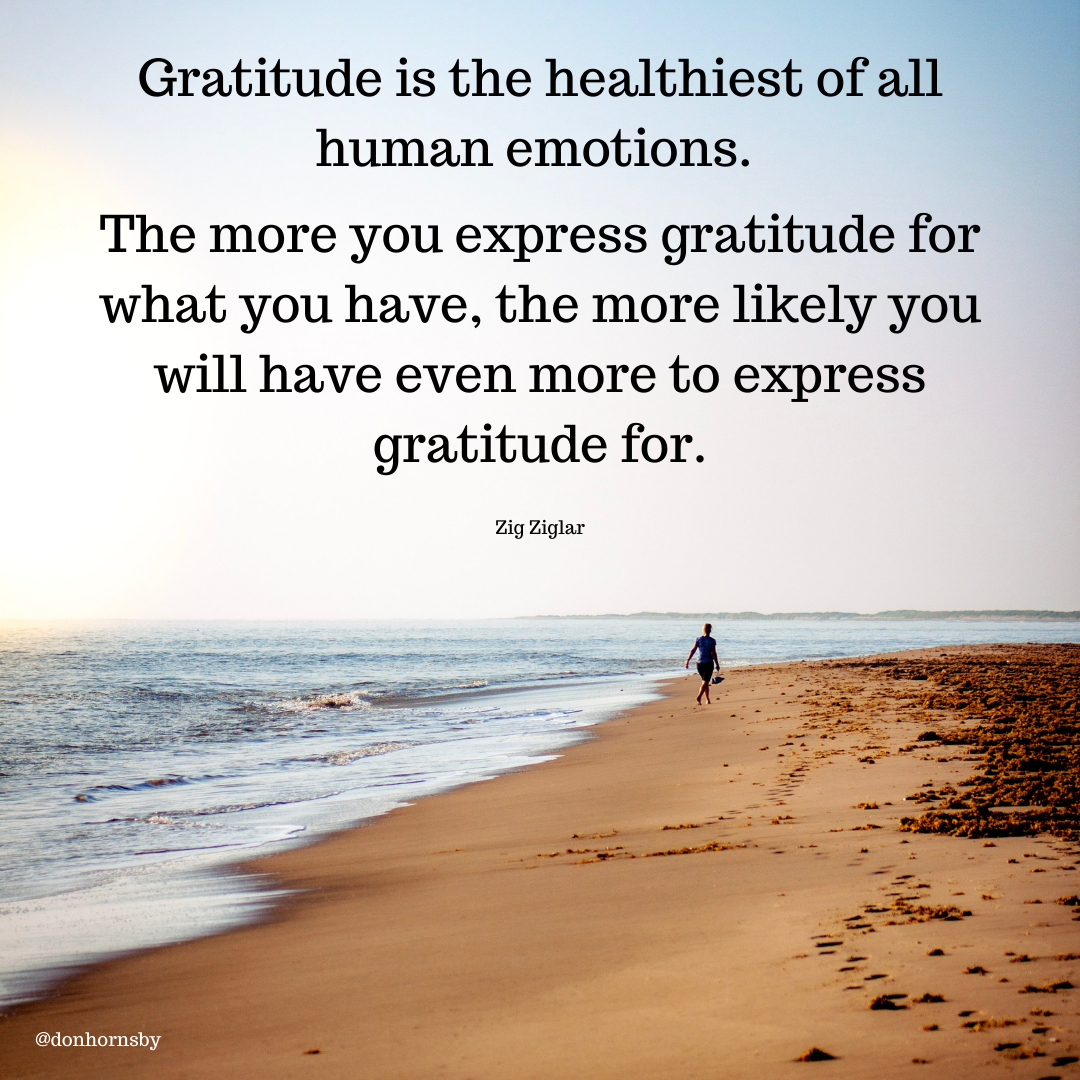 Gratitude is the healthiest ofall
human emotions.

The more you express gratitude for
what you have, the more likely you
will have even more to express
gratitude for.

Zig Ziglar