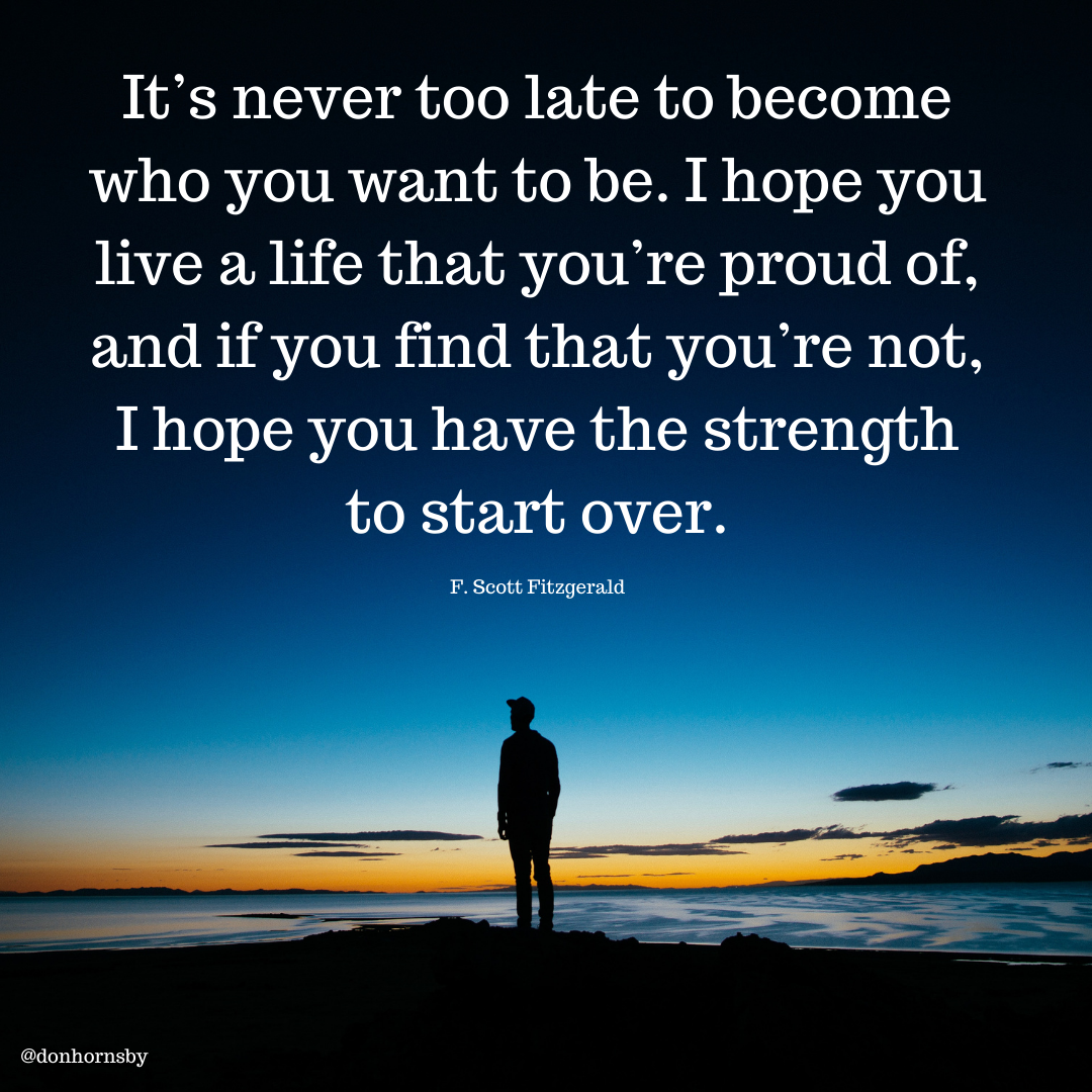 It’s never too late to become
who you want to be. I hope you
live a life that you're proud of,
and if you find that you're not,

I hope you have the strength

to start over.

F. Scott Fitzgerald