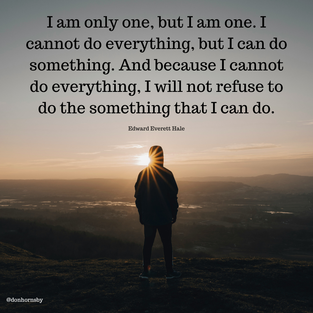 Iam only one, but I am one. I
cannot do everything, but I can do
something. And because I cannot
do everything, I will not refuse to
do the something that I can do.

Edward Everett Hale