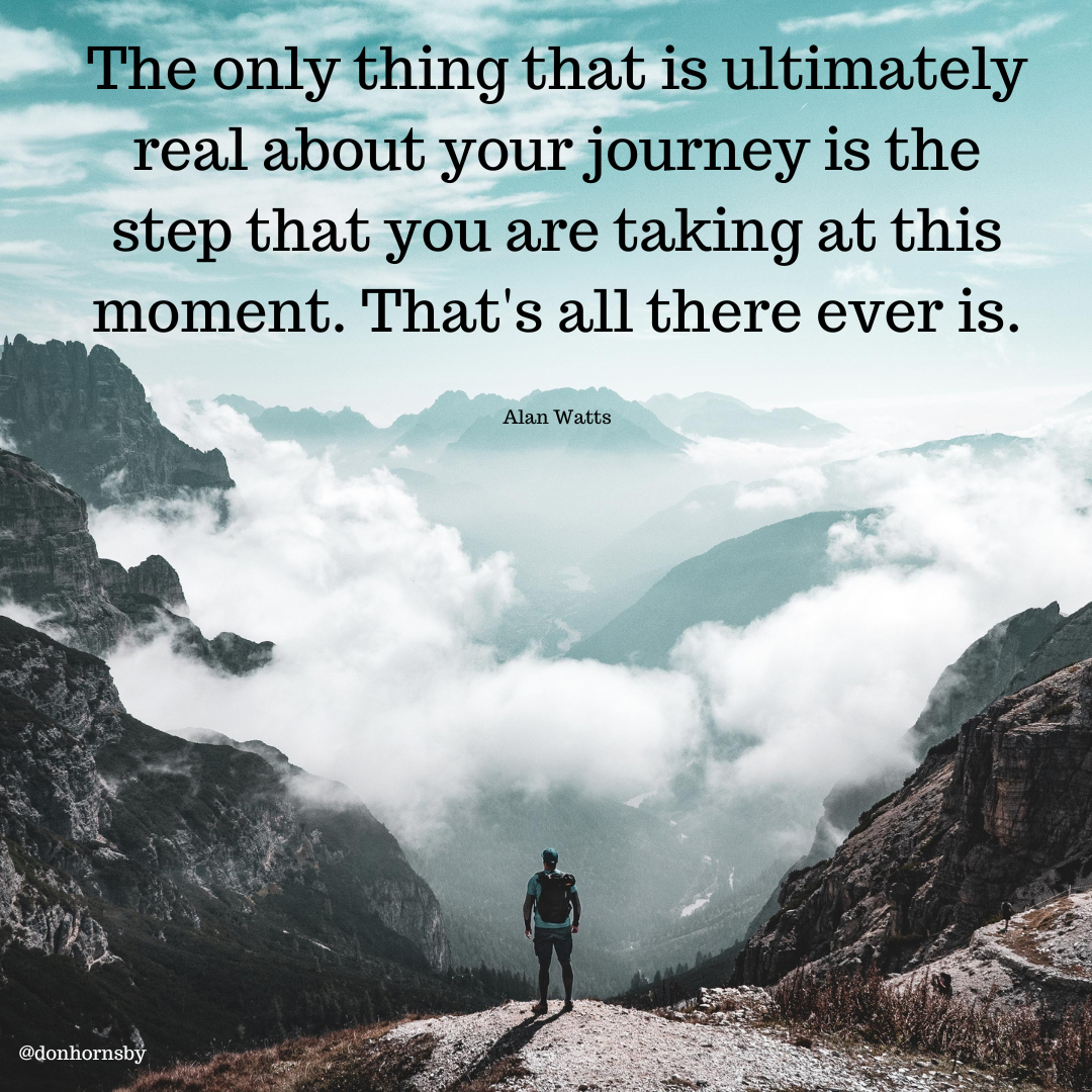 vy

The only thing that is ultimately
real about your journey is the
step that you are taking at this

moment. That's all there ever is.

Alan Watts