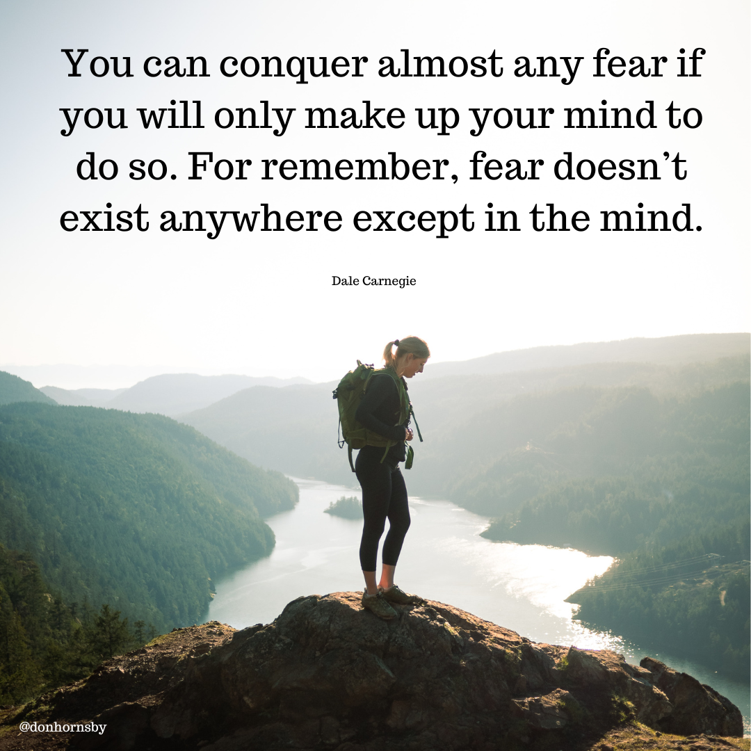 You can conquer almost any fear if
you will only make up your mind to
do so. For remember, fear doesn’t
exist anywhere except in the mind.

Dale Carnegie

 

[Ee