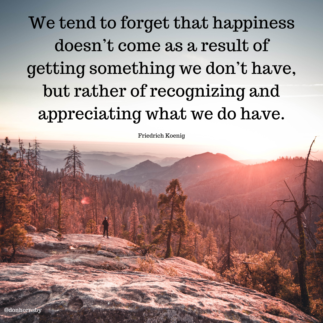 end to forget that happiness
doesn’t come as a result of

getting something we don’t have,
but rather of recognizing and
appreciating what we do have.

Friedrich Koenig