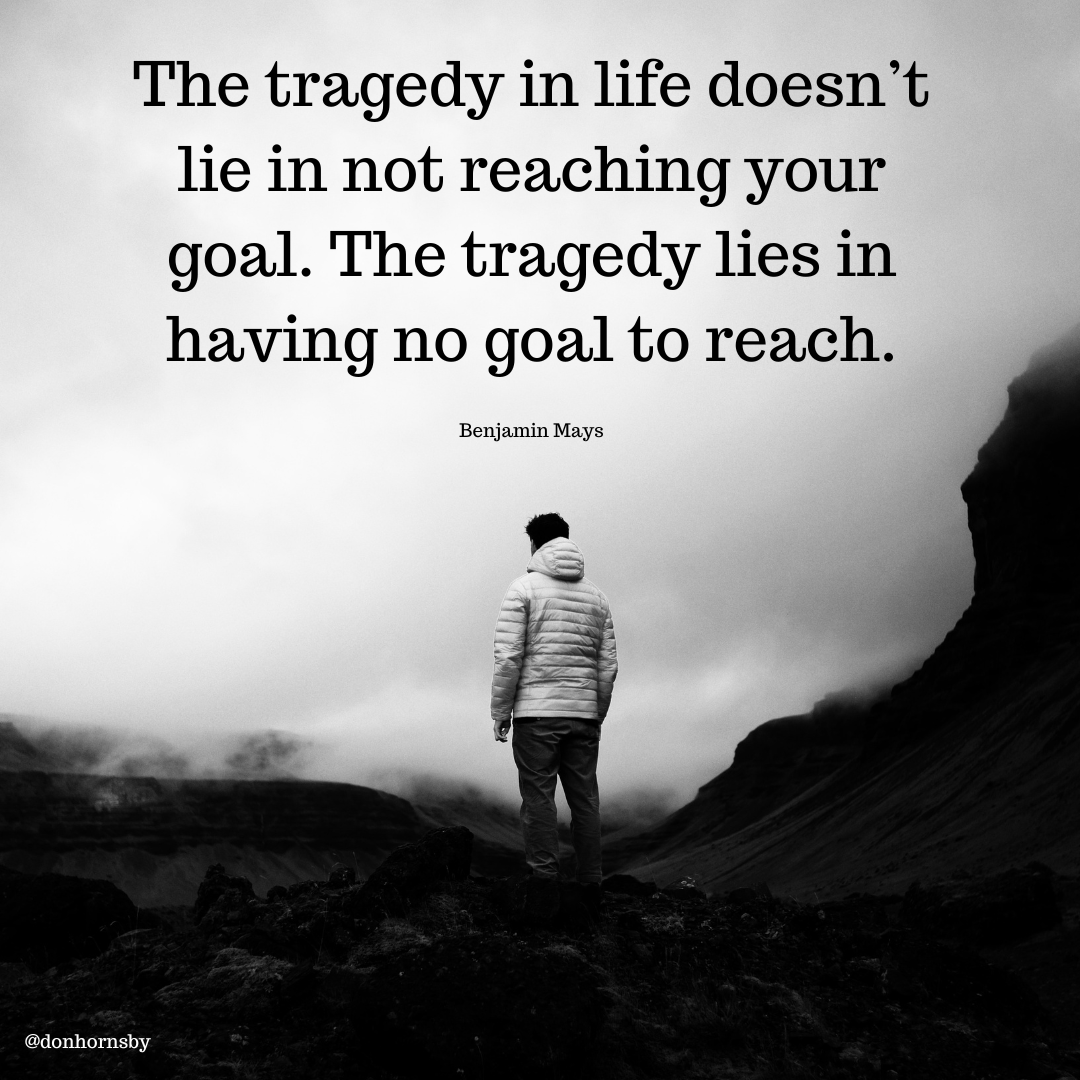 The tragedy in life doesn’t
lie in not reaching your
goal. The tragedy lies in
having no goal to reach.

      
 

Benjamin Mays

Ss