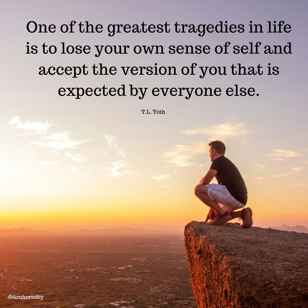 One of the greatest tragedies in life
is to lose your own sense of self and
accept the version of you that is
expected by everyone else.

T.L. Toth