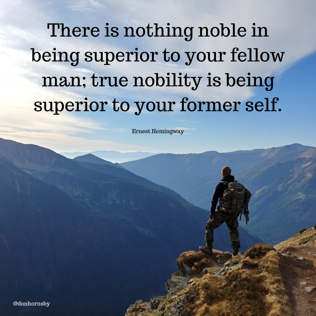 There is nothing noble in
being superior to your fellow
man; true nobility is being

superior to your former self.

 

 

- a? at
oo 3
Ps - 2
ap e .
Ps e708 w >
OVE y 4 od
or A v
ST p
j 3 5 =
ERI a 4 Fr
% ps po:
