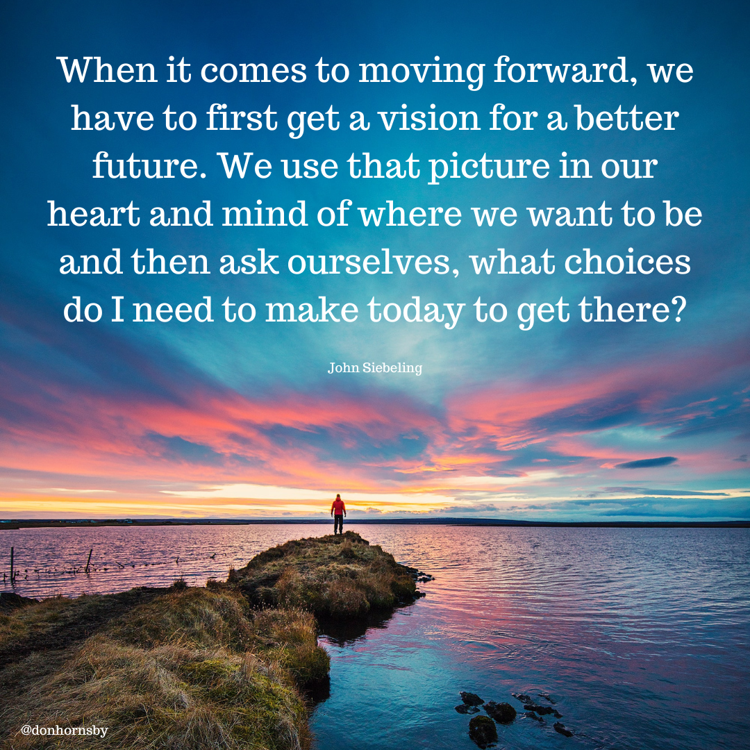 When it comes to moving forward, we
have to first get a vision for a better
future. We use that picture in our
heart and mind of where we want to be
and then ask o el 2

  

@donhornsby