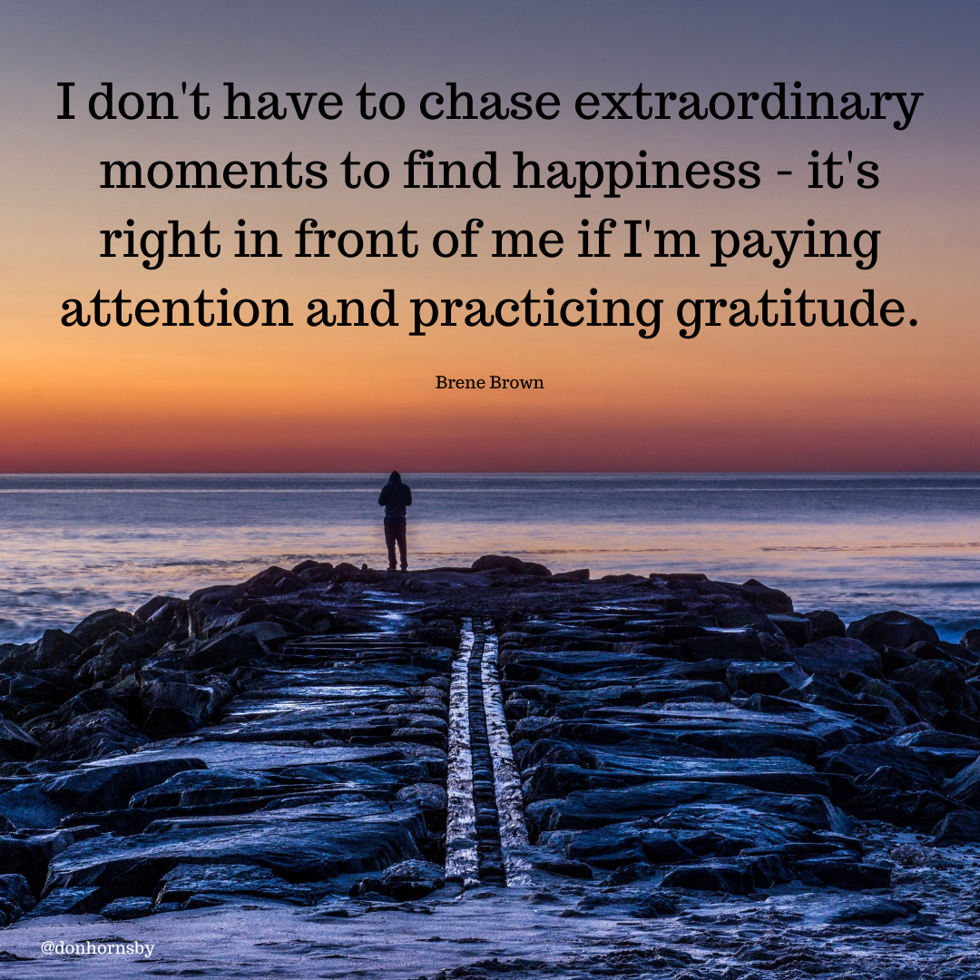 I don't have to chase extraordinary
moments to find happiness - it's
right in front of me if I'm paying

attention and practicing gratitude.

Brene Brown