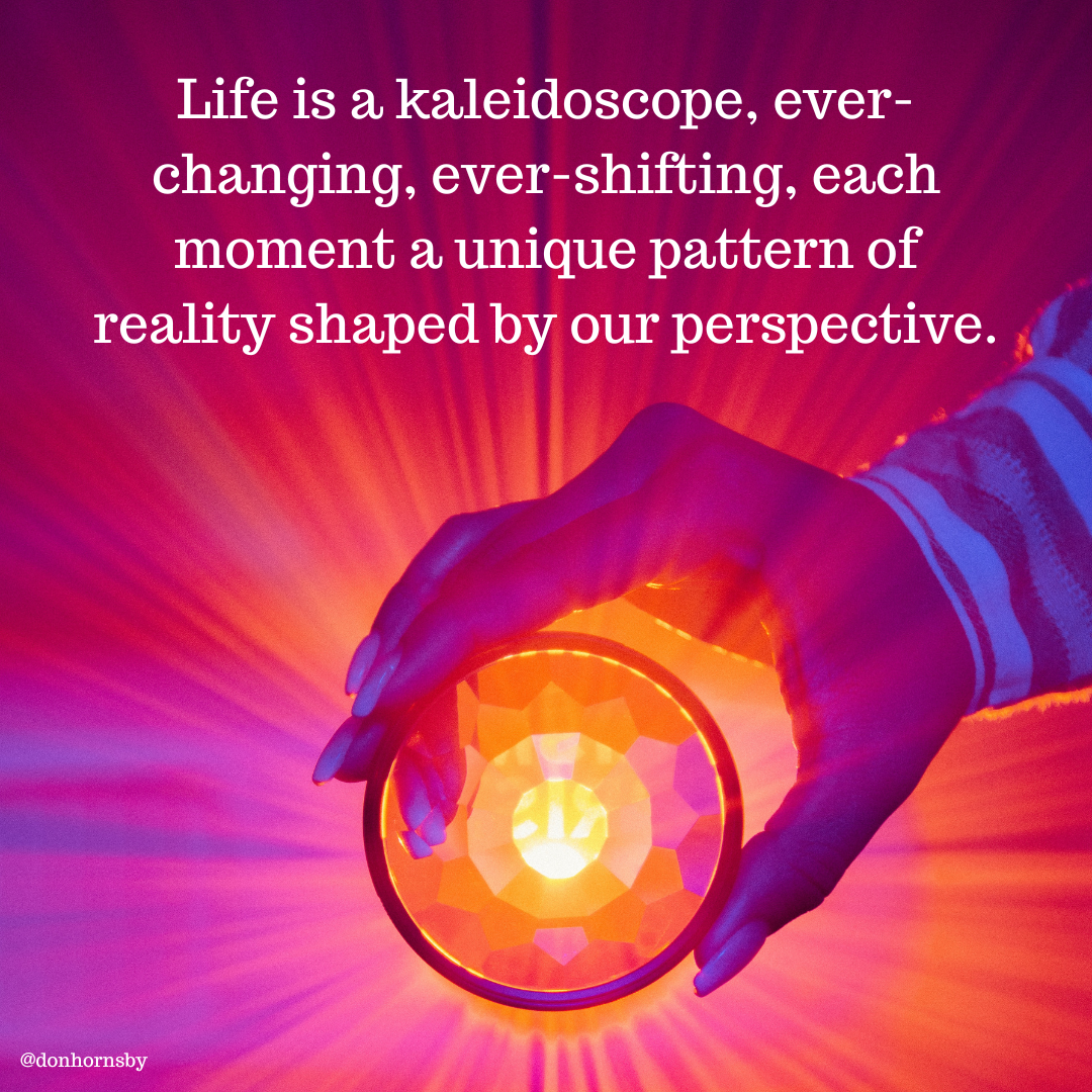 Life is a kaleidoscope, ever-
changing, ever-shifting, each
moment a unique pattern of
reality shaped by our perspective.