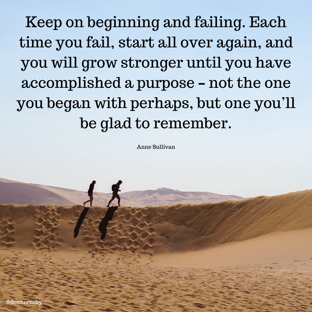 Keep on beginning and failing. Each
time you fail, start all over again, and
you will grow stronger until you have
accomplished a purpose - not the one

you began with perhaps, but one you'll
be glad to remember.

Anne Sullivan
