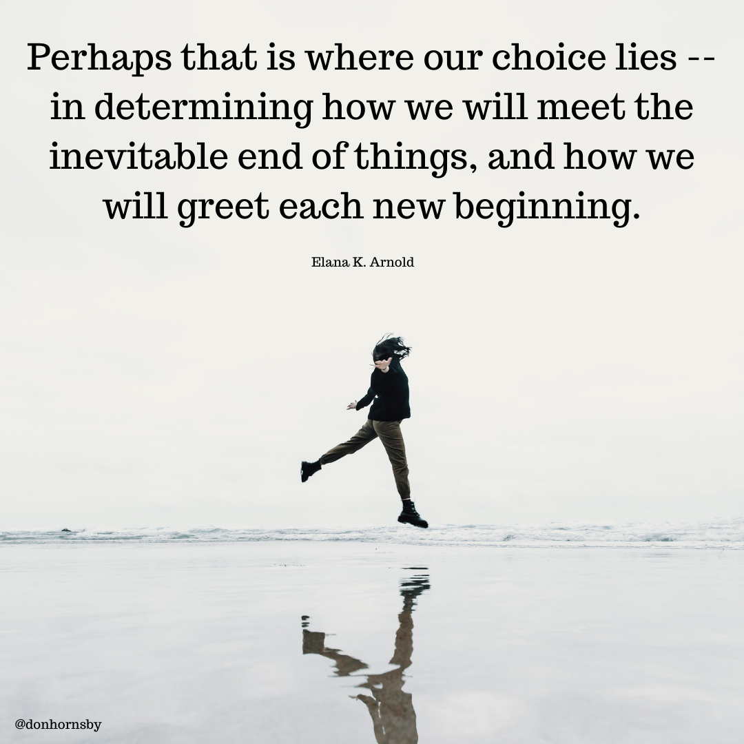 Perhaps that is where our choice lies --
in determining how we will meet the
inevitable end of things, and how we

will greet each new beginning.

Elana K. Arnold