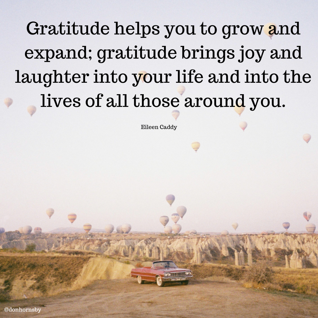 Gratitude helps you to grow and
expand; gratitude brings joy and
laughter into your life and into the
lives of all those around you.

Eileen Caddy