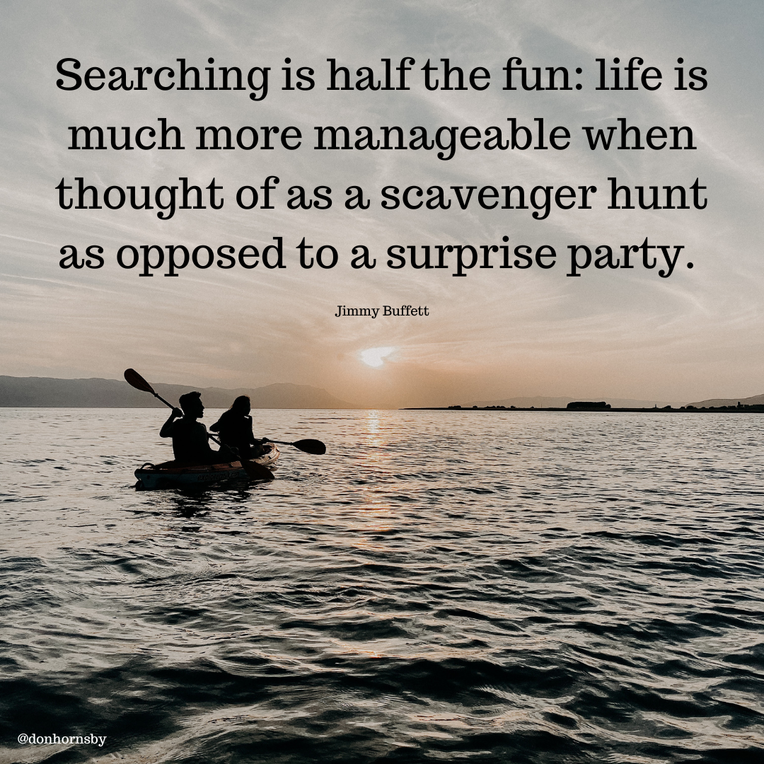 Searching is half the fun: life is
much more manageable when
thought of as a scavenger hunt
as opposed to a surprise party.

Jimmy Buffett