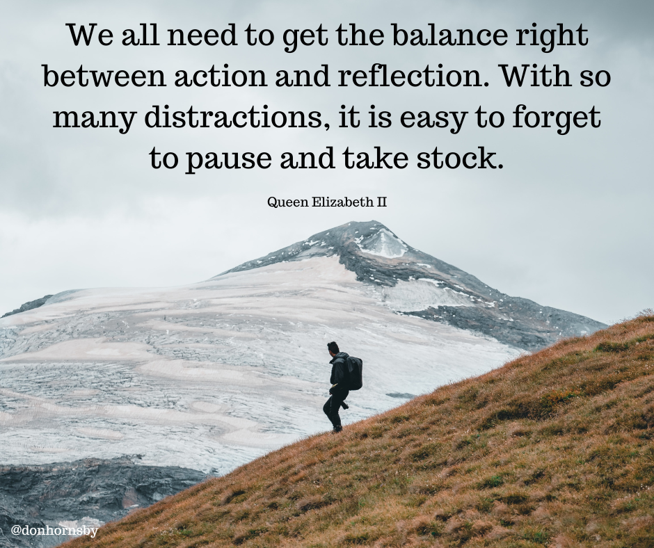 We all need to get the balance right
between action and reflection. With so
many distractions, it is easy to forget
to pause and take stock.

Queen Elizabeth IT

 

Pr, a