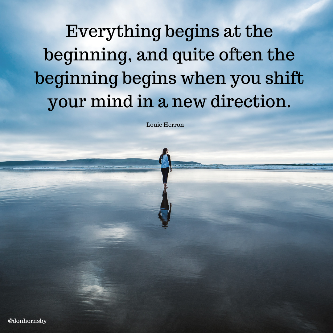 Everything begins at the ‘
B beginning, and quite often the
~ beginning begins when you shift
your mind in a new direction.