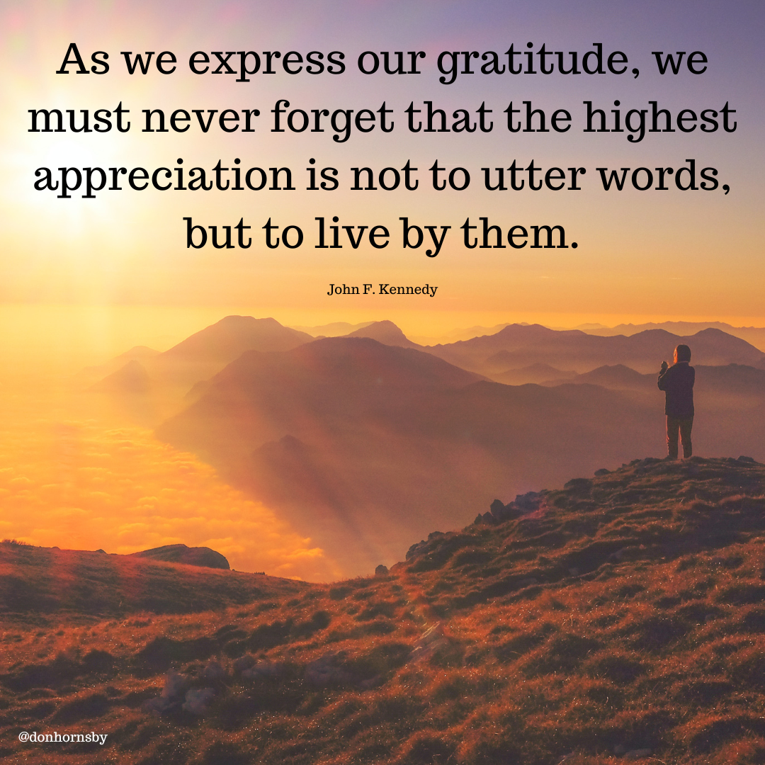 As we express our gratitude
must never forget that the highest
appreciation is not to utter words,

but to live by them.

John F. Kennedy

 

ENTE Eg