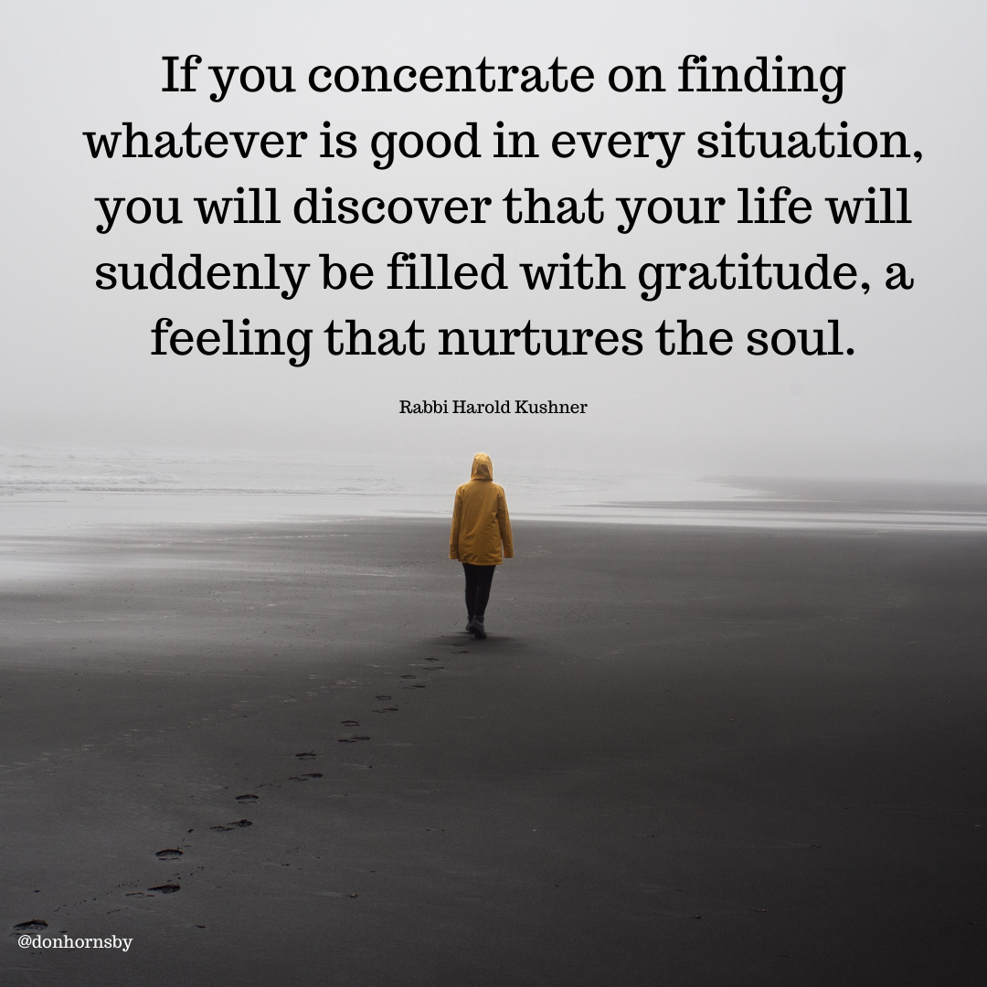If you concentrate on finding
whatever is good in every situation,
you will discover that your life will
suddenly be filled with gratitude, a

feeling that nurtures the soul.

Rabbi Harold Kushner