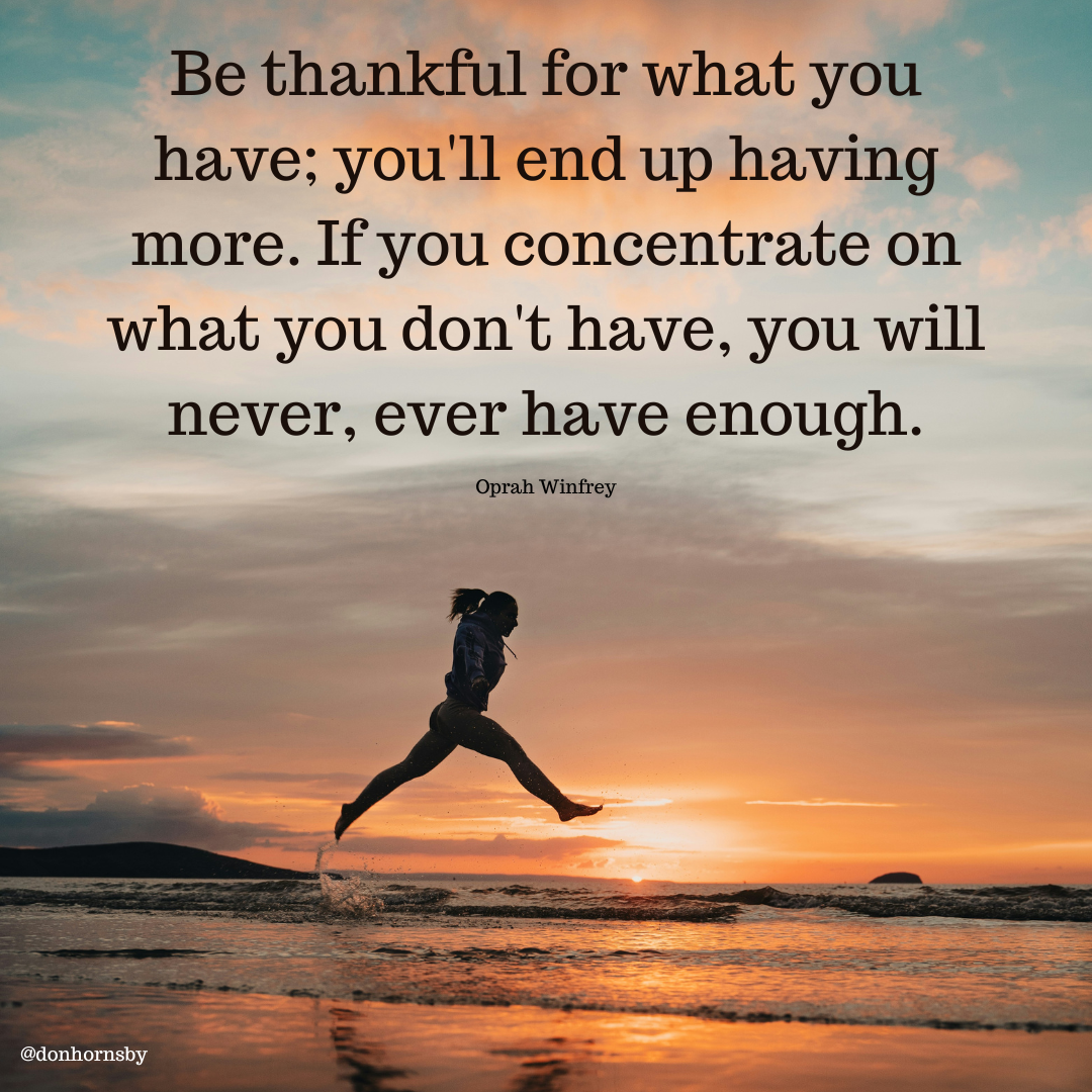 Be thankful for what you
have; you'll end up having
more. If you concentrate on
what you don't have, you will
never, ever have enough.

Oprah Winfrey
