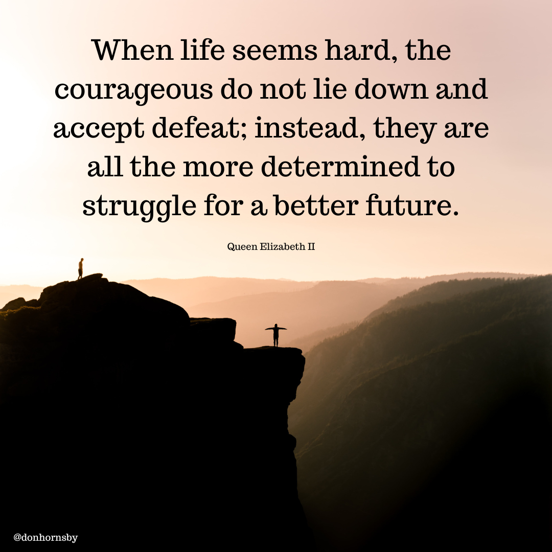 When life seems hard, the
courageous do not lie down and
accept defeat; instead, they are

all the more determined to

struggle for a better future.

Queen Elizabeth IT