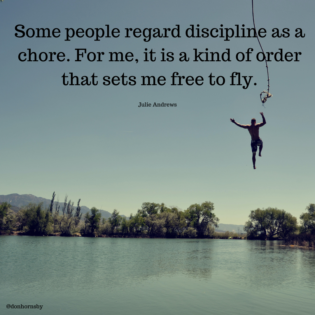 Some people regard discipline as a,
chore. For me, it is a kind of order
that sets me free to fly.

y

Julie Andrews

 

@donhornshy