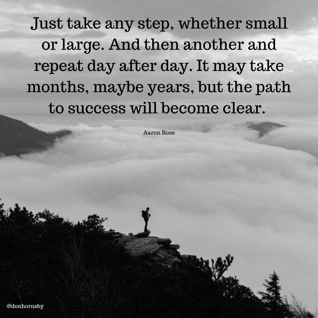 Just take any step, whether small
or large. And then another and
repeat day after day. It may take
months, maybe years, but the path
to success will become clear.

Aaron Ross