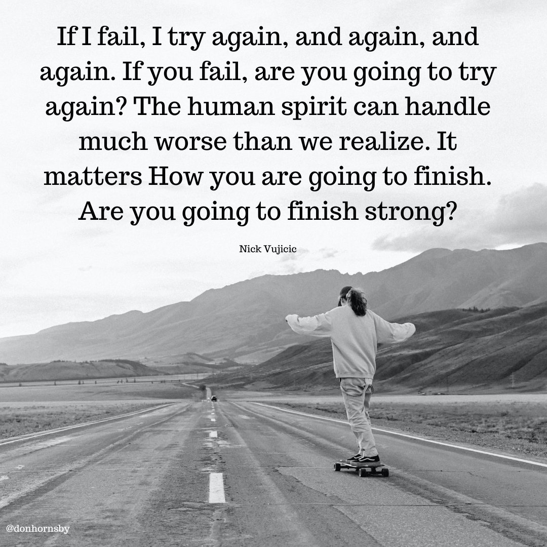 IfT fail, I try again, and again, and
again. If you fail, are you going to try
again? The human spirit can handle
much worse than we realize. It
matters How you are going to finish.
Are you going to finish strong? - IfT fail, I try again, and again, and
again. If you fail, are you going to try
again? The human spirit can handle
much worse than we realize. It
matters How you are going to finish.
Are you going to finish strong? - IfT fail, I try again, and again, and
again. If you fail, are you going to try
again? The human spirit can handle
much worse than we realize. It
matters How you are going to finish.
Are you going to finish strong?