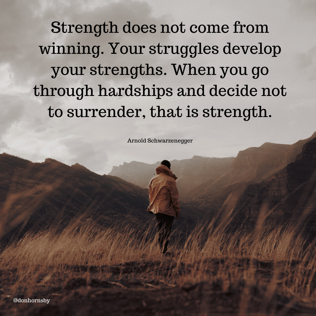 Strength does not come from
winning. Your struggles develop
your strengths. When you go
through hardships and decide not

to surrender, that is strength.

Arnold Schwarzenegger
