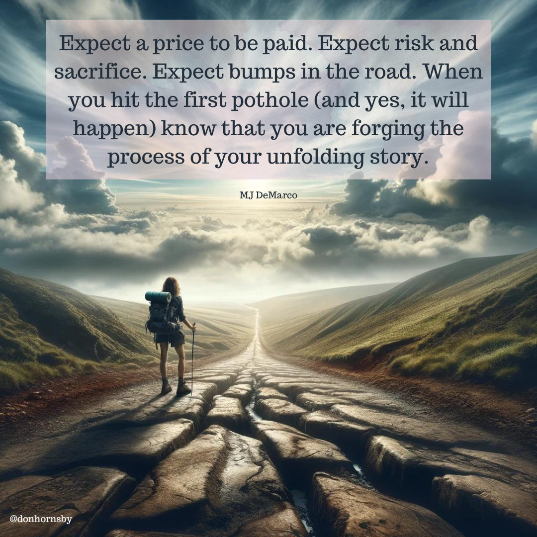 Expect a price to be paid. Expect risk and
sacrifice. Expect bumps in the road. When
you hit the first pothole (and yes, it will
happen) know that you are forging the
process of your unfolding story.

MJ DeMarco

 

@donhornsby