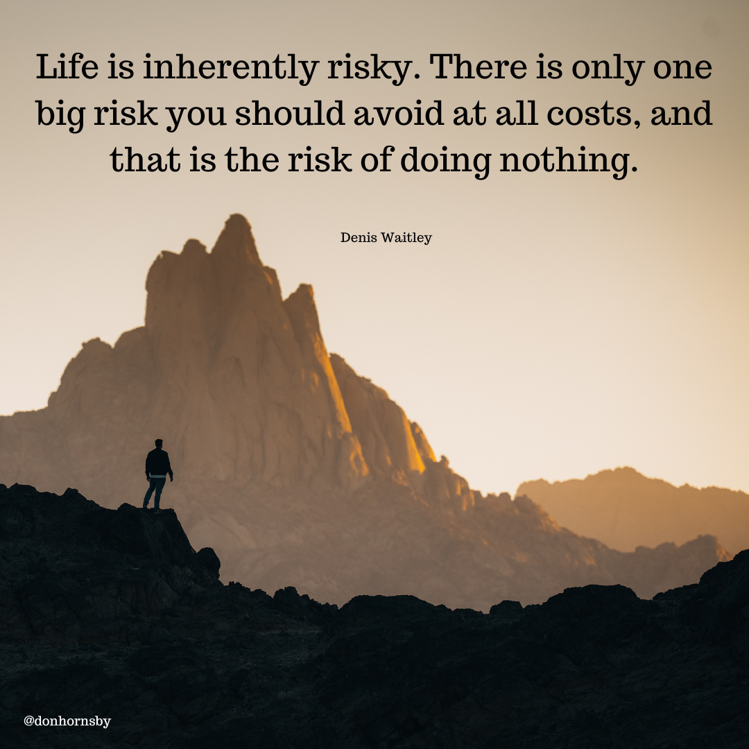 Life is inherently risky. There is only one
big risk you should avoid at all costs, and
that is the risk of doing nothing.