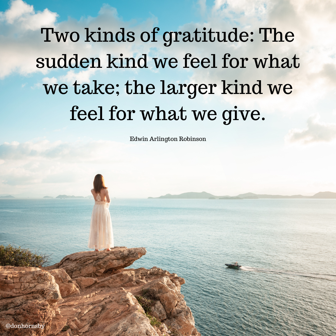 v WOR
~ Two kinds of gratitude: The
sudden kind we feel for what
we take; the larger kind we
feel for what we give.

Edwin Arlington Robinson